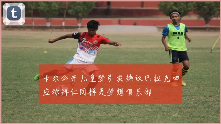 卡尔公开儿皇梦引发热议巴拉克回应称拜仁同样是梦想俱乐部