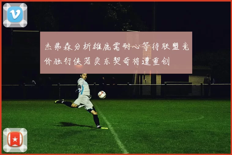 杰弗森分析雄鹿需耐心等待联盟竞价独行侠若卖东契奇将遭重创