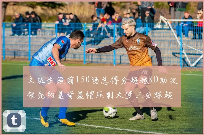文班生涯前150场总得分超越KD助攻领先约基奇盖帽压制大梦三分球超越库里