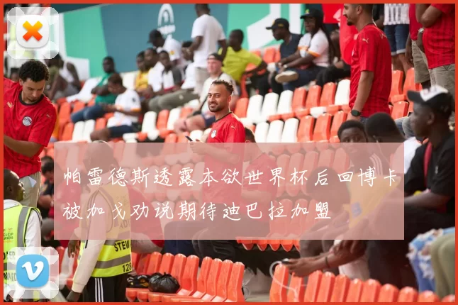 帕雷德斯透露本欲世界杯后回博卡被加戈劝说期待迪巴拉加盟