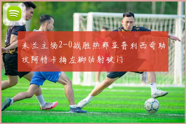 米兰主场2-0战胜热那亚普利西奇助攻阿特卡梅左脚劲射破门