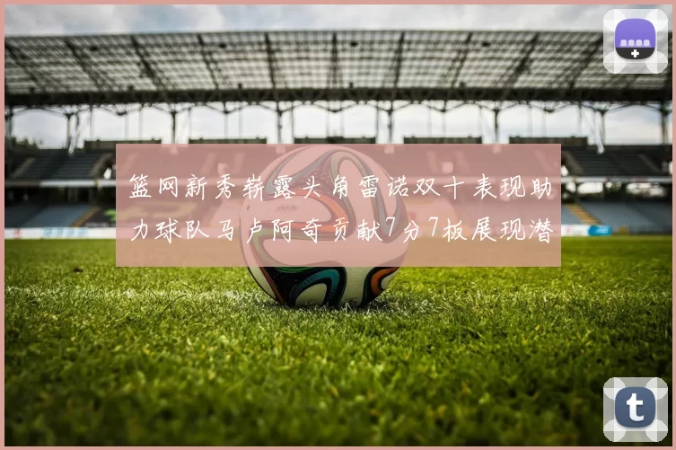 篮网新秀崭露头角雷诺双十表现助力球队马卢阿奇贡献7分7板展现潜力