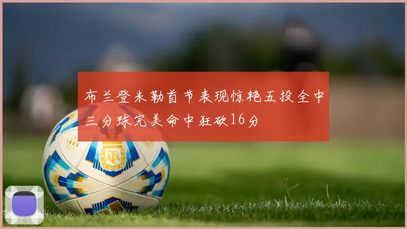 布兰登米勒首节表现惊艳五投全中三分球完美命中狂砍16分
