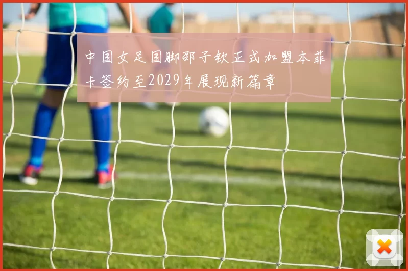 中国女足国脚邵子钦正式加盟本菲卡签约至2029年展现新篇章