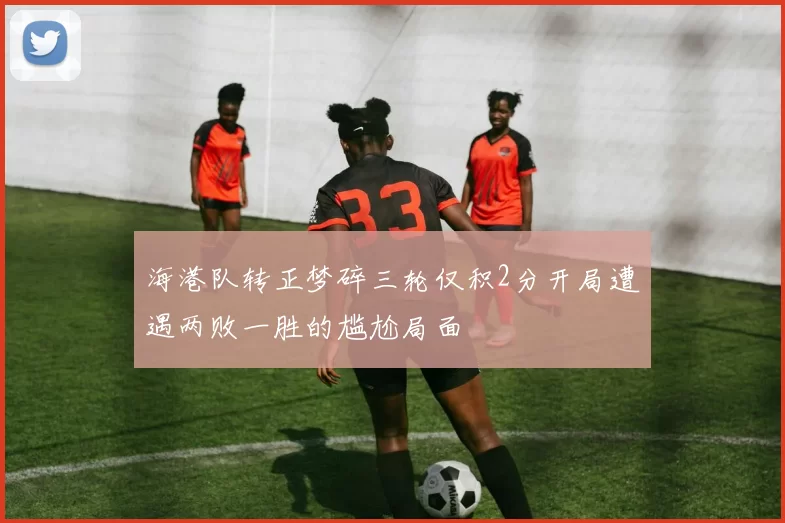海港队转正梦碎三轮仅积2分开局遭遇两败一胜的尴尬局面