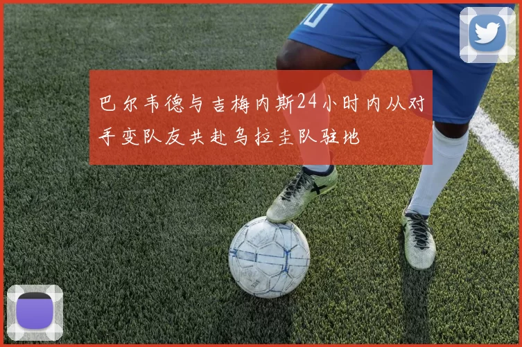 巴尔韦德与吉梅内斯24小时内从对手变队友共赴乌拉圭队驻地