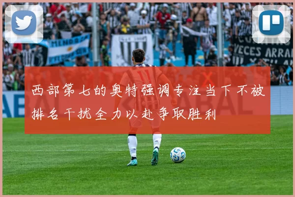 西部第七的奥特强调专注当下不被排名干扰全力以赴争取胜利