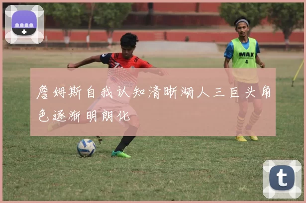 詹姆斯自我认知清晰湖人三巨头角色逐渐明朗化