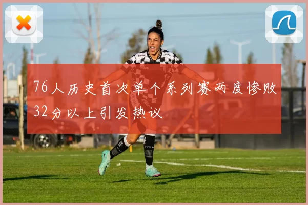 76人历史首次单个系列赛两度惨败32分以上引发热议